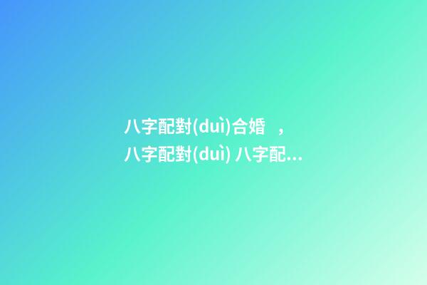 八字配對(duì)合婚，八字配對(duì) 八字配對(duì)合婚